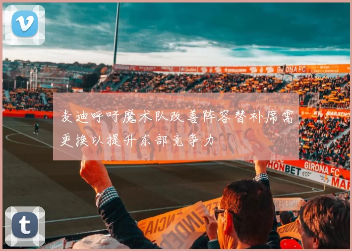 麦迪呼吁魔术队改善阵容替补席需更换以提升东部竞争力