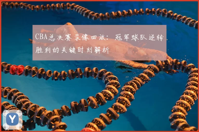 CBA总决赛录像回放：冠军球队逆转胜利的关键时刻解析