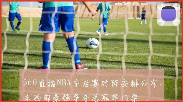 360直播NBA季后赛对阵安排公布,东西部豪强争夺总冠军门票