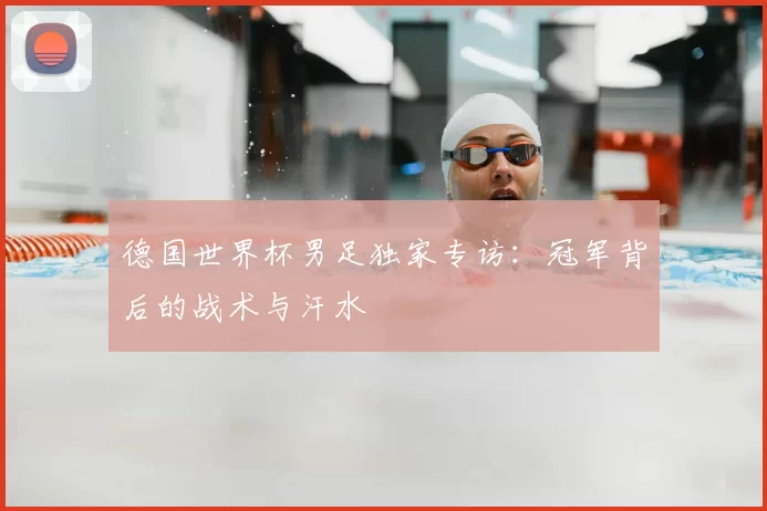 德国世界杯男足独家专访：冠军背后的战术与汗水