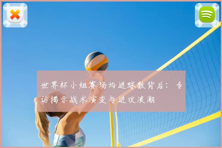 世界杯小组赛场均进球数背后:专访揭示战术演变与进攻浪潮