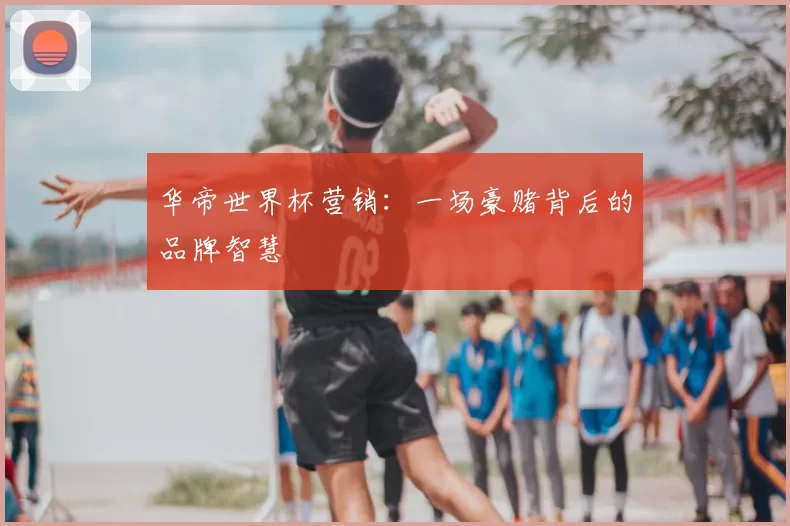 华帝世界杯营销:一场豪赌背后的品牌智慧
